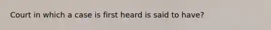 Court in which a case is first heard is said to have?