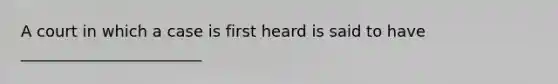 A court in which a case is first heard is said to have _______________________