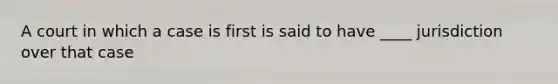 A court in which a case is first is said to have ____ jurisdiction over that case