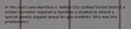 In the court case Hamilton v. Vallejo City Unified School District a school counselor required a Hamilton a student to attend a special weekly support group for gay students. Why was this problematic?