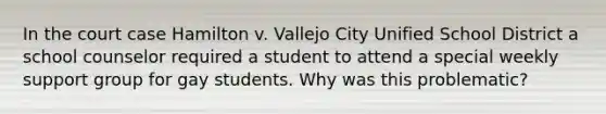 In the court case Hamilton v. Vallejo City Unified School District a school counselor required a student to attend a special weekly support group for gay students. Why was this problematic?