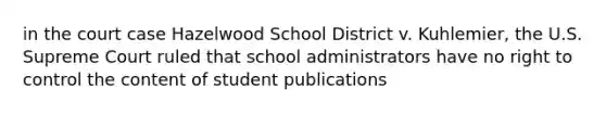 in the court case Hazelwood School District v. Kuhlemier, the U.S. Supreme Court ruled that school administrators have no right to control the content of student publications