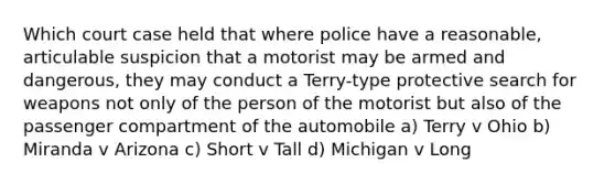 Which court case held that where police have a reasonable, articulable suspicion that a motorist may be armed and dangerous, they may conduct a Terry-type protective search for weapons not only of the person of the motorist but also of the passenger compartment of the automobile a) Terry v Ohio b) Miranda v Arizona c) Short v Tall d) Michigan v Long