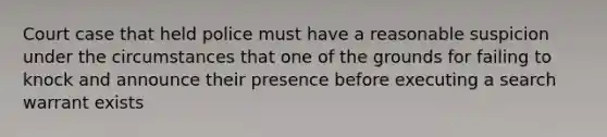 Court case that held police must have a reasonable suspicion under the circumstances that one of the grounds for failing to knock and announce their presence before executing a search warrant exists