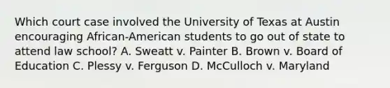 Which court case involved the University of Texas at Austin encouraging African-American students to go out of state to attend law school? A. Sweatt v. Painter B. Brown v. Board of Education C. Plessy v. Ferguson D. McCulloch v. Maryland