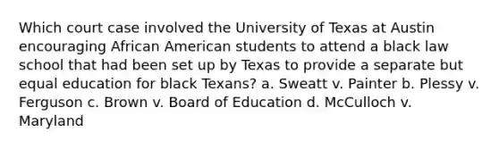 Which court case involved the University of Texas at Austin encouraging African American students to attend a black law school that had been set up by Texas to provide a separate but equal education for black Texans? a. Sweatt v. Painter b. Plessy v. Ferguson c. Brown v. Board of Education d. McCulloch v. Maryland