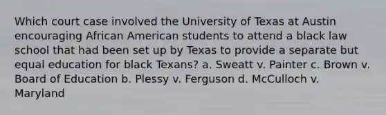 Which court case involved the University of Texas at Austin encouraging African American students to attend a black law school that had been set up by Texas to provide a separate but equal education for black Texans? a. Sweatt v. Painter c. Brown v. Board of Education b. Plessy v. Ferguson d. McCulloch v. Maryland