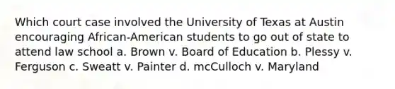 Which court case involved the University of Texas at Austin encouraging African-American students to go out of state to attend law school a. Brown v. Board of Education b. Plessy v. Ferguson c. Sweatt v. Painter d. mcCulloch v. Maryland