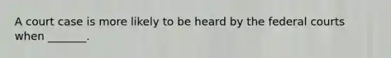 A court case is more likely to be heard by the federal courts when _______.