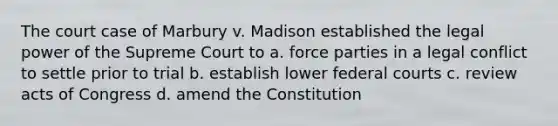 The court case of Marbury v. Madison established the legal power of the Supreme Court to a. force parties in a legal conflict to settle prior to trial b. establish lower <a href='https://www.questionai.com/knowledge/kzzdxYQ4u6-federal-courts' class='anchor-knowledge'>federal courts</a> c. review acts of Congress d. amend the Constitution