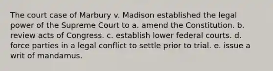 The court case of Marbury v. Madison established the legal power of the Supreme Court to a. amend the Constitution. b. review acts of Congress. c. establish lower <a href='https://www.questionai.com/knowledge/kzzdxYQ4u6-federal-courts' class='anchor-knowledge'>federal courts</a>. d. force parties in a legal conflict to settle prior to trial. e. issue a writ of mandamus.