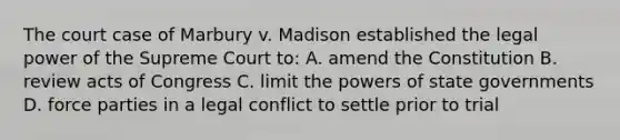 The court case of Marbury v. Madison established the legal power of the Supreme Court to: A. amend the Constitution B. review acts of Congress C. limit the powers of state governments D. force parties in a legal conflict to settle prior to trial