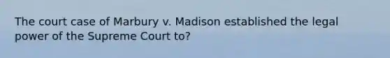 The court case of Marbury v. Madison established the legal power of the Supreme Court to?