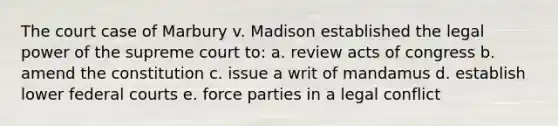 The court case of Marbury v. Madison established the legal power of the supreme court to: a. review acts of congress b. amend the constitution c. issue a writ of mandamus d. establish lower federal courts e. force parties in a legal conflict