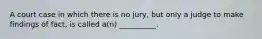 A court case in which there is no jury, but only a judge to make findings of fact, is called a(n) __________.