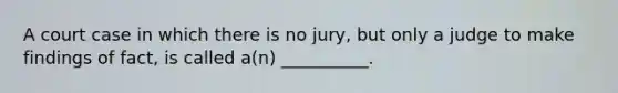 A court case in which there is no jury, but only a judge to make findings of fact, is called a(n) __________.