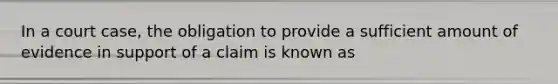 In a court case, the obligation to provide a sufficient amount of evidence in support of a claim is known as