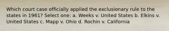 Which court case officially applied the exclusionary rule to the states in 1961? Select one: a. Weeks v. United States b. Elkins v. United States c. Mapp v. Ohio d. Rochin v. California