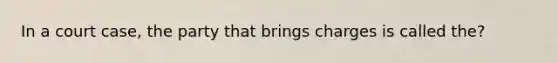 In a court case, the party that brings charges is called the?