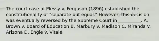 The court case of Plessy v. Ferguson (1896) established the constitutionality of "separate but equal." However, this decision was eventually reversed by the Supreme Court in __________. A. Brown v. Board of Education B. Marbury v. Madison C. Miranda v. Arizona D. Engle v. Vitale