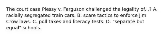 The court case Plessy v. Ferguson challenged the legality of...? A. racially segregated train cars. B. scare tactics to enforce Jim Crow laws. C. poll taxes and literacy tests. D. "separate but equal" schools.