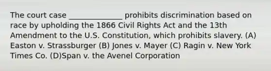 The court case ______________ prohibits discrimination based on race by upholding the 1866 Civil Rights Act and the 13th Amendment to the U.S. Constitution, which prohibits slavery. (A) Easton v. Strassburger (B) Jones v. Mayer (C) Ragin v. New York Times Co. (D)Span v. the Avenel Corporation