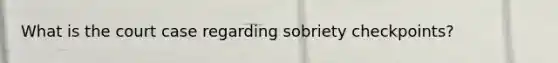 What is the court case regarding sobriety checkpoints?
