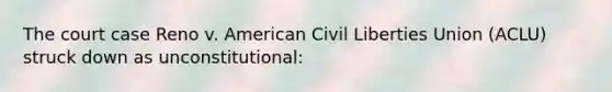 The court case Reno v. American Civil Liberties Union (ACLU) struck down as unconstitutional: