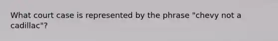 What court case is represented by the phrase "chevy not a cadillac"?