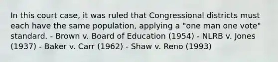 In this court case, it was ruled that Congressional districts must each have the same population, applying a "one man one vote" standard. - Brown v. Board of Education (1954) - NLRB v. Jones (1937) - Baker v. Carr (1962) - Shaw v. Reno (1993)