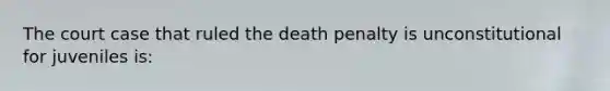 The court case that ruled the death penalty is unconstitutional for juveniles is: