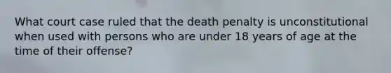 What court case ruled that the death penalty is unconstitutional when used with persons who are under 18 years of age at the time of their offense?