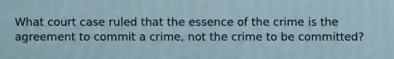 What court case ruled that the essence of the crime is the agreement to commit a crime, not the crime to be committed?