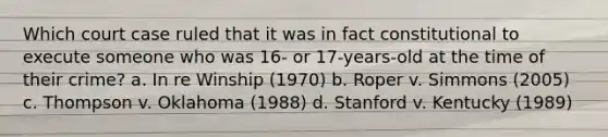 Which court case ruled that it was in fact constitutional to execute someone who was 16- or 17-years-old at the time of their crime? a. In re Winship (1970) b. Roper v. Simmons (2005) c. Thompson v. Oklahoma (1988) d. Stanford v. Kentucky (1989)