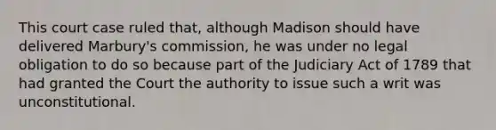 This court case ruled that, although Madison should have delivered Marbury's commission, he was under no legal obligation to do so because part of the Judiciary Act of 1789 that had granted the Court the authority to issue such a writ was unconstitutional.