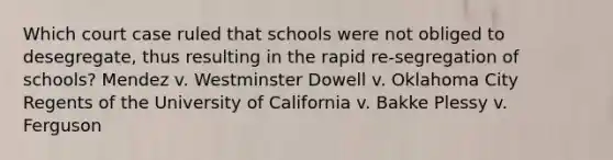 Which court case ruled that schools were not obliged to desegregate, thus resulting in the rapid re-segregation of schools? Mendez v. Westminster Dowell v. Oklahoma City Regents of the University of California v. Bakke Plessy v. Ferguson