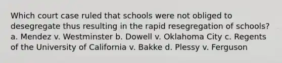 Which court case ruled that schools were not obliged to desegregate thus resulting in the rapid resegregation of schools? a. Mendez v. Westminster b. Dowell v. Oklahoma City c. Regents of the University of California v. Bakke d. Plessy v. Ferguson