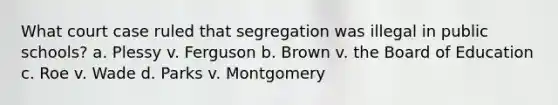 What court case ruled that segregation was illegal in public schools? a. Plessy v. Ferguson b. Brown v. the Board of Education c. Roe v. Wade d. Parks v. Montgomery