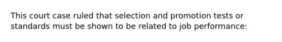 This court case ruled that selection and promotion tests or standards must be shown to be related to job performance: