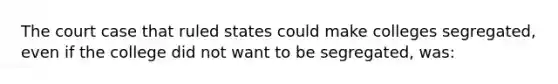 The court case that ruled states could make colleges segregated, even if the college did not want to be segregated, was: