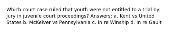 Which court case ruled that youth were not entitled to a trial by jury in juvenile court proceedings? Answers: a. Kent vs United States b. McKeiver vs Pennsylvania c. In re Winship d. In re Gault