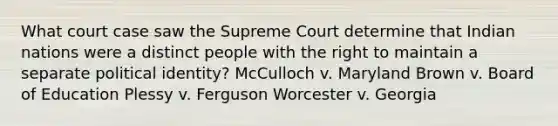 What court case saw the Supreme Court determine that Indian nations were a distinct people with the right to maintain a separate political identity? McCulloch v. Maryland Brown v. Board of Education Plessy v. Ferguson Worcester v. Georgia