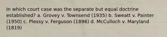 In which court case was the separate but equal doctrine established? a. Grovey v. Townsend (1935) b. Sweatt v. Painter (1950) c. Plessy v. Ferguson (1896) d. McCulloch v. Maryland (1819)