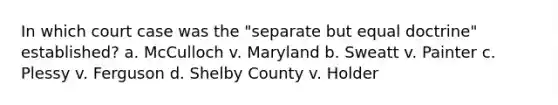 In which court case was the "separate but equal doctrine" established? a. McCulloch v. Maryland b. Sweatt v. Painter c. Plessy v. Ferguson d. Shelby County v. Holder