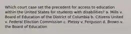 Which court case set the precedent for access to education within the United States for students with disabilities? a. Mills v. Board of Education of the District of Columbia b. Citizens United v. Federal Election Commission c. Plessy v. Ferguson d. Brown v. the Board of Education