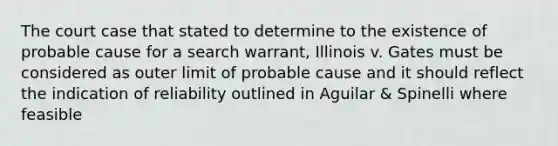 The court case that stated to determine to the existence of probable cause for a search warrant, Illinois v. Gates must be considered as outer limit of probable cause and it should reflect the indication of reliability outlined in Aguilar & Spinelli where feasible