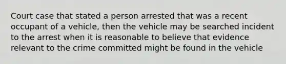 Court case that stated a person arrested that was a recent occupant of a vehicle, then the vehicle may be searched incident to the arrest when it is reasonable to believe that evidence relevant to the crime committed might be found in the vehicle