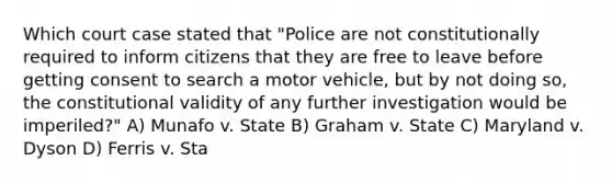 Which court case stated that "Police are not constitutionally required to inform citizens that they are free to leave before getting consent to search a motor vehicle, but by not doing so, the constitutional validity of any further investigation would be imperiled?" A) Munafo v. State B) Graham v. State C) Maryland v. Dyson D) Ferris v. Sta