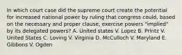 In which court case did the supreme court create the potential for increased national power by ruling that congress could, based on the necessary and proper clause, exercise powers "implied" by its delegated powers? A. United states V. Lopez B. Printz V. United States C. Loving V. Virginia D. McCulloch V. Maryland E. Gibbons V. Ogden