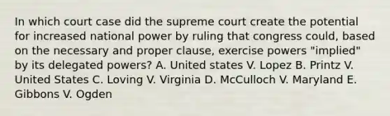 In which court case did the supreme court create the potential for increased national power by ruling that congress could, based on the necessary and proper clause, exercise powers "implied" by its delegated powers? A. United states V. Lopez B. Printz V. United States C. Loving V. Virginia D. McCulloch V. Maryland E. Gibbons V. Ogden